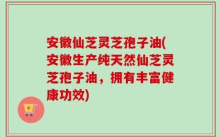 安徽仙芝灵芝孢子油(安徽生产纯天然仙芝灵芝孢子油，拥有丰富健康功效)