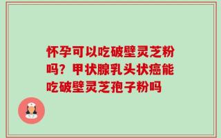 怀孕可以吃破壁灵芝粉吗？甲状腺乳头状癌能吃破壁灵芝孢子粉吗
