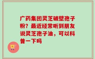 广药集团灵芝破壁孢子粉？最近经常听到朋友说灵芝孢子油，可以科普一下吗