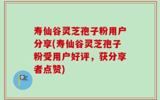 寿仙谷灵芝孢子粉用户分享(寿仙谷灵芝孢子粉受用户好评，获分享者点赞)