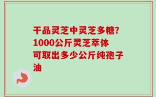 干品灵芝中灵芝多糖？1000公斤灵芝萃体可取出多少公斤纯孢子油