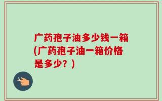 广药孢子油多少钱一箱(广药孢子油一箱价格是多少？)