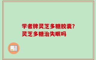 学者牌灵芝多糖胶囊？灵芝多糖治失眠吗