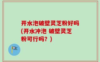 开水泡破壁灵芝粉好吗(开水冲泡 破壁灵芝粉可行吗？)