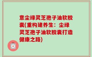 意尘绿灵芝孢子油软胶囊(重构建养生：尘绿灵芝孢子油软胶囊打造健康之路)