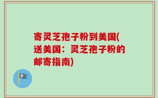 寄灵芝孢子粉到美国(送美国：灵芝孢子粉的邮寄指南)