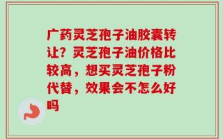 广药灵芝孢子油胶囊转让？灵芝孢子油价格比较高，想买灵芝孢子粉代替，效果会不怎么好吗