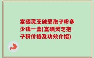 富硒灵芝破壁孢子粉多少钱一盒(富硒灵芝孢子粉价格及功效介绍)