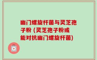 幽门螺旋杆菌与灵芝孢子粉 (灵芝孢子粉或能对抗幽门螺旋杆菌)