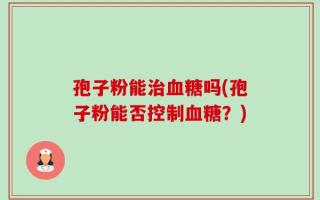 孢子粉能治血糖吗(孢子粉能否控制血糖？)