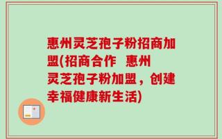 惠州灵芝孢子粉招商加盟(招商合作  惠州灵芝孢子粉加盟，创建幸福健康新生活)