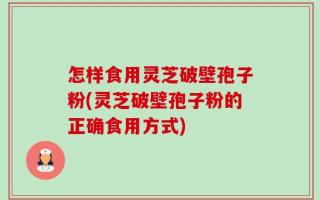 怎样食用灵芝破壁孢子粉(灵芝破壁孢子粉的正确食用方式)