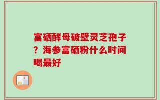 富硒酵母破壁灵芝孢子？海参富硒粉什么时间喝最好