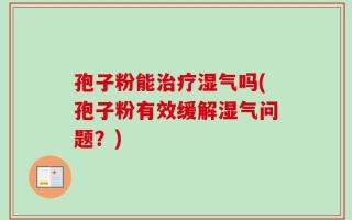 孢子粉能治疗湿气吗(孢子粉有效缓解湿气问题？)