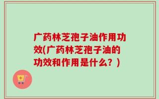广药林芝孢子油作用功效(广药林芝孢子油的功效和作用是什么？)