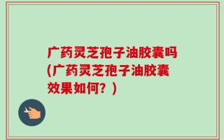 广药灵芝孢子油胶囊吗(广药灵芝孢子油胶囊效果如何？)