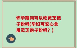 怀孕期间可以吃灵芝孢子粉吗(孕妇可安心食用灵芝孢子粉吗？)