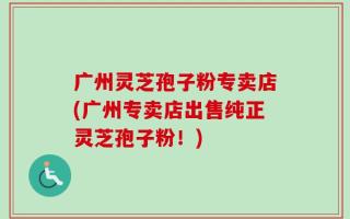 广州灵芝孢子粉专卖店(广州专卖店出售纯正灵芝孢子粉！)