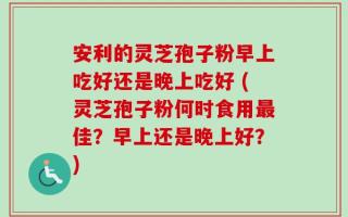 安利的灵芝孢子粉早上吃好还是晚上吃好 (灵芝孢子粉何时食用最佳？早上还是晚上好？)