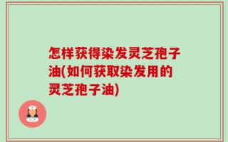 怎样获得染发灵芝孢子油(如何获取染发用的灵芝孢子油)