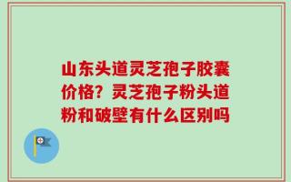 山东头道灵芝孢子胶囊价格？灵芝孢子粉头道粉和破壁有什么区别吗