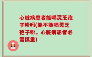 心脏病患者能喝灵芝孢子粉吗(能不能喝灵芝孢子粉，心脏病患者必需慎重)