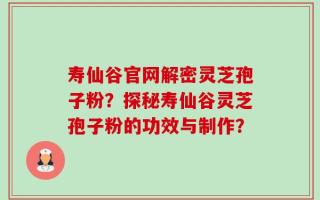 寿仙谷官网解密灵芝孢子粉？探秘寿仙谷灵芝孢子粉的功效与制作？