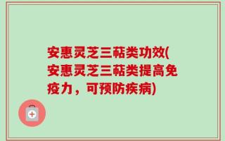 安惠灵芝三萜类功效(安惠灵芝三萜类提高免疫力，可预防疾病)