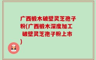 广西椴木破壁灵芝孢子粉(广西椴木深度加工 破壁灵芝孢子粉上市)