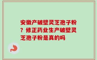 安徽产破壁灵芝孢子粉？修正药业生产破壁灵芝孢子粉是真的吗