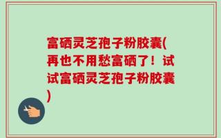 富硒灵芝孢子粉胶囊(再也不用愁富硒了！试试富硒灵芝孢子粉胶囊)