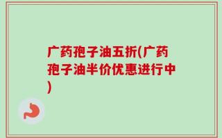 广药孢子油五折(广药孢子油半价优惠进行中)