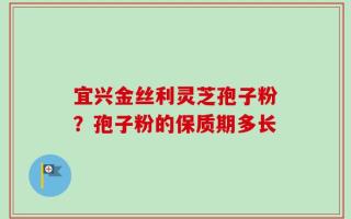 宜兴金丝利灵芝孢子粉？孢子粉的保质期多长
