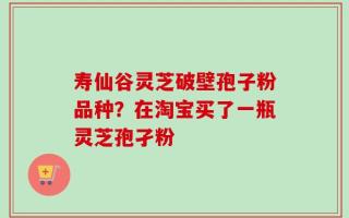 寿仙谷灵芝破壁孢子粉品种？在淘宝买了一瓶灵芝孢孑粉