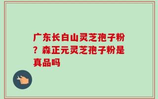 广东长白山灵芝孢子粉？森正元灵芝孢子粉是真品吗
