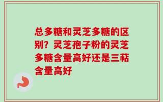 总多糖和灵芝多糖的区别？灵芝孢子粉的灵芝多糖含量高好还是三萜含量高好