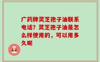 广药牌灵芝孢子油联系电话？灵芝孢子油是怎么样使用的，可以用多久呢