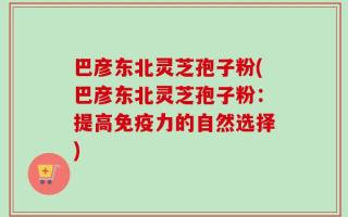 巴彦东北灵芝孢子粉(巴彦东北灵芝孢子粉：提高免疫力的自然选择)