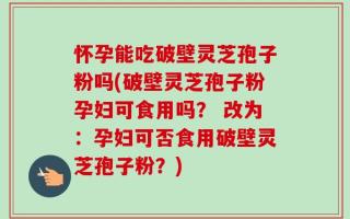 怀孕能吃破壁灵芝孢子粉吗(破壁灵芝孢子粉孕妇可食用吗？ 改为：孕妇可否食用破壁灵芝孢子粉？)