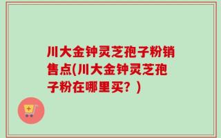川大金钟灵芝孢子粉销售点(川大金钟灵芝孢子粉在哪里买？)