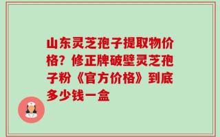 山东灵芝孢子提取物价格？修正牌破壁灵芝孢子粉《官方价格》到底多少钱一盒