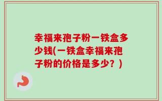 幸福来孢子粉一铁盒多少钱(一铁盒幸福来孢子粉的价格是多少？)