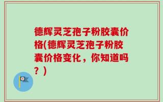 德辉灵芝孢子粉胶囊价格(德辉灵芝孢子粉胶囊价格变化，你知道吗？)