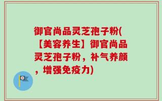 御官尚品灵芝孢子粉(【美容养生】御官尚品灵芝孢子粉，补气养颜，增强免疫力)