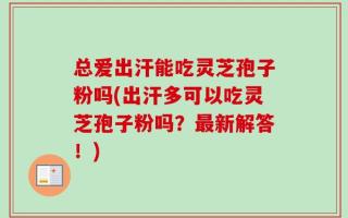 总爱出汗能吃灵芝孢子粉吗(出汗多可以吃灵芝孢子粉吗？最新解答！)