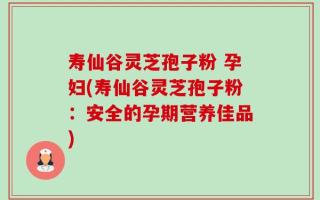 寿仙谷灵芝孢子粉 孕妇(寿仙谷灵芝孢子粉：安全的孕期营养佳品)