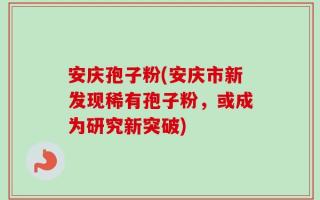 安庆孢子粉(安庆市新发现稀有孢子粉，或成为研究新突破)