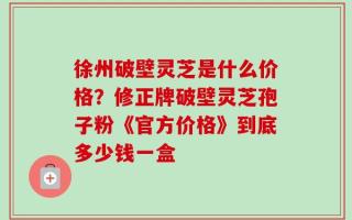 徐州破壁灵芝是什么价格？修正牌破壁灵芝孢子粉《官方价格》到底多少钱一盒