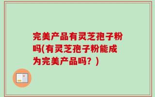 完美产品有灵芝孢子粉吗(有灵芝孢子粉能成为完美产品吗？)