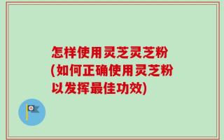 怎样使用灵芝灵芝粉 (如何正确使用灵芝粉以发挥最佳功效)